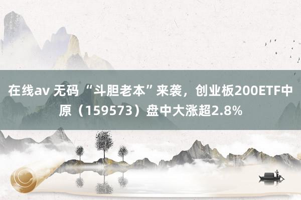 在线av 无码 “斗胆老本”来袭，创业板200ETF中原（159573）盘中大涨超2.8%