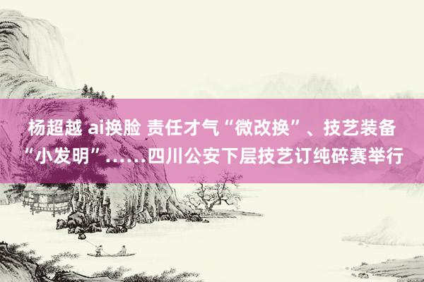 杨超越 ai换脸 责任才气“微改换”、技艺装备“小发明”……四川公安下层技艺订纯碎赛举行