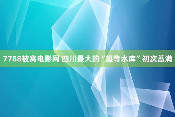 7788被窝电影网 四川最大的“超等水库”初次蓄满