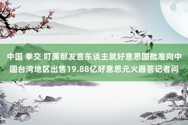 中国 拳交 叮属部发言东谈主就好意思国批准向中国台湾地区出售19.88亿好意思元火器答记者问