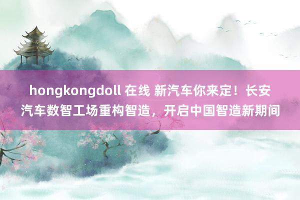 hongkongdoll 在线 新汽车你来定！长安汽车数智工场重构智造，开启中国智造新期间