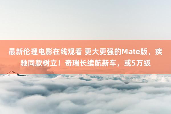 最新伦理电影在线观看 更大更强的Mate版，疾驰同款树立！奇瑞长续航新车，或5万级