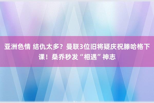 亚洲色情 结仇太多？曼联3位旧将疑庆祝滕哈格下课！桑乔秒发“相遇”神志