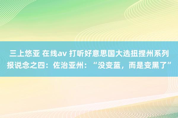 三上悠亚 在线av 打听好意思国大选扭捏州系列报说念之四：佐治亚州：“没变蓝，而是变黑了”