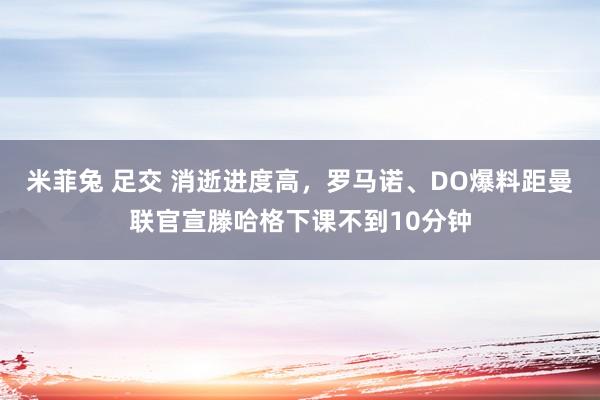 米菲兔 足交 消逝进度高，罗马诺、DO爆料距曼联官宣滕哈格下课不到10分钟