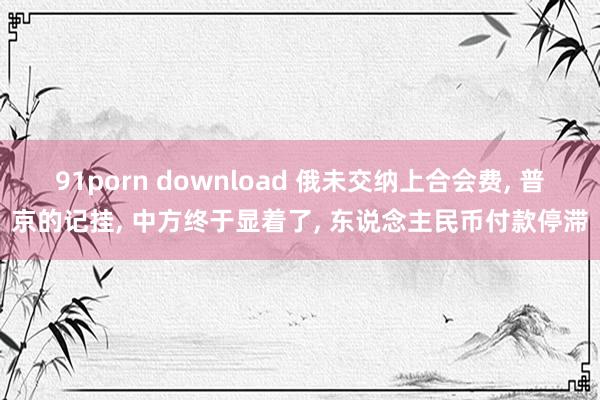 91porn download 俄未交纳上合会费, 普京的记挂, 中方终于显着了, 东说念主民币付款停滞