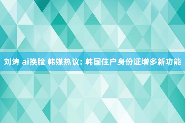 刘涛 ai换脸 韩媒热议: 韩国住户身份证增多新功能