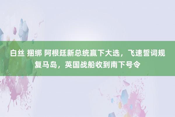 白丝 捆绑 阿根廷新总统赢下大选，飞速誓词规复马岛，英国战船收到南下号令