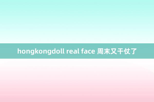 hongkongdoll real face 周末又干仗了