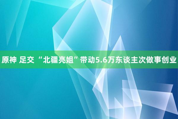 原神 足交 “北疆亮姐”带动5.6万东谈主次做事创业