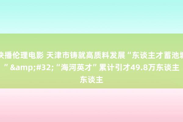 快播伦理电影 天津市铸就高质料发展“东谈主才蓄池塘”&#32;“海河英才”累计引才49.8万东谈主