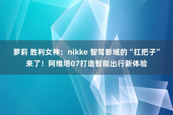 萝莉 胜利女神：nikke 智驾畛域的“扛把子”来了！阿维塔07打造智能出行新体验