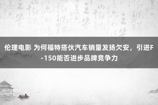 伦理电影 为何福特搭伙汽车销量发扬欠安，引进F-150能否进步品牌竞争力