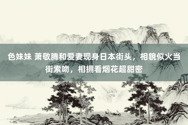 色妹妹 萧敬腾和爱妻现身日本街头，相貌似火当街索吻，相拥看烟花超甜密