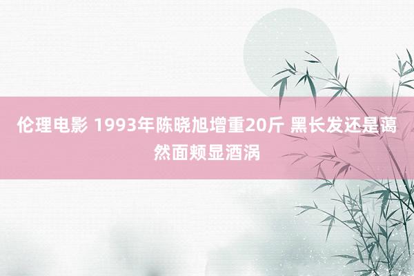 伦理电影 1993年陈晓旭增重20斤 黑长发还是蔼然面颊显酒涡