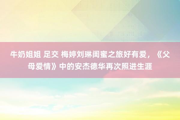 牛奶姐姐 足交 梅婷刘琳闺蜜之旅好有爱，《父母爱情》中的安杰德华再次照进生涯