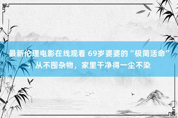 最新伦理电影在线观看 69岁婆婆的“极简活命”：从不囤杂物，家里干净得一尘不染