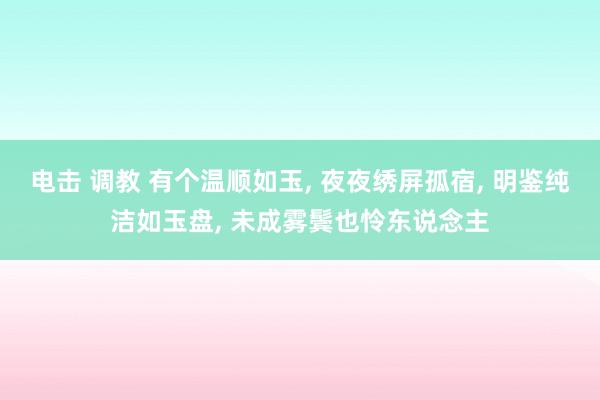 电击 调教 有个温顺如玉, 夜夜绣屏孤宿, 明鉴纯洁如玉盘, 未成雾鬓也怜东说念主