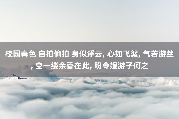 校园春色 自拍偷拍 身似浮云, 心如飞絮, 气若游丝, 空一缕余香在此, 盼令嫒游子何之