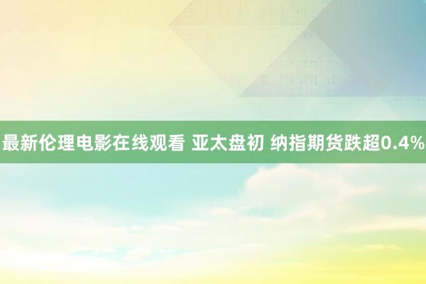 最新伦理电影在线观看 亚太盘初 纳指期货跌超0.4%