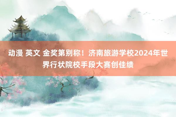 动漫 英文 金奖第别称！济南旅游学校2024年世界行状院校手段大赛创佳绩