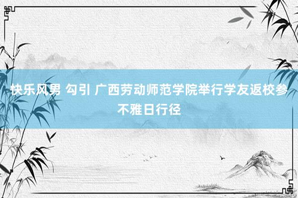 快乐风男 勾引 广西劳动师范学院举行学友返校参不雅日行径