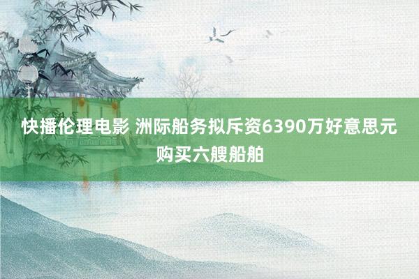 快播伦理电影 洲际船务拟斥资6390万好意思元购买六艘船舶