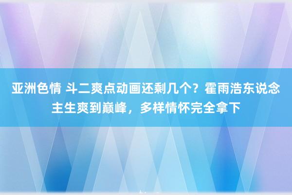 亚洲色情 斗二爽点动画还剩几个？霍雨浩东说念主生爽到巅峰，多样情怀完全拿下