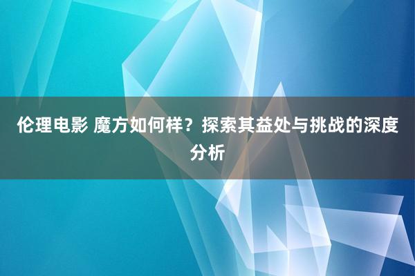 伦理电影 魔方如何样？探索其益处与挑战的深度分析