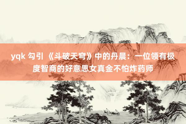 yqk 勾引 《斗破天穹》中的丹晨：一位领有极度智商的好意思女真金不怕炸药师