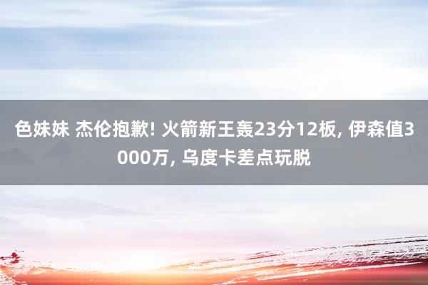 色妹妹 杰伦抱歉! 火箭新王轰23分12板, 伊森值3000万, 乌度卡差点玩脱