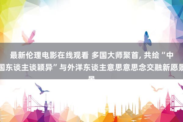 最新伦理电影在线观看 多国大师聚首， 共绘“中国东谈主谈颖异”与外洋东谈主意思意思念交融新愿景