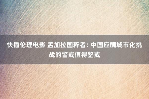 快播伦理电影 孟加拉国粹者: 中国应酬城市化挑战的警戒值得鉴戒