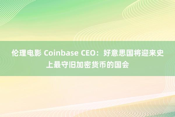 伦理电影 Coinbase CEO：好意思国将迎来史上最守旧加密货币的国会