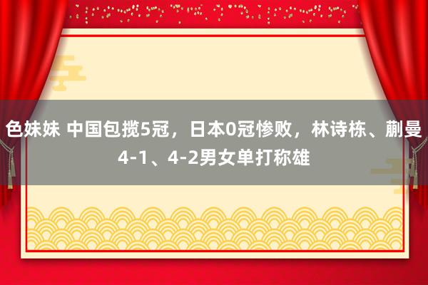 色妹妹 中国包揽5冠，日本0冠惨败，林诗栋、蒯曼4-1、4-2男女单打称雄