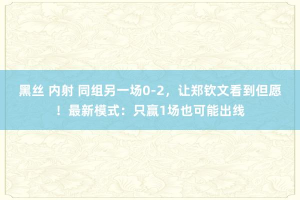 黑丝 内射 同组另一场0-2，让郑钦文看到但愿！最新模式：只赢1场也可能出线