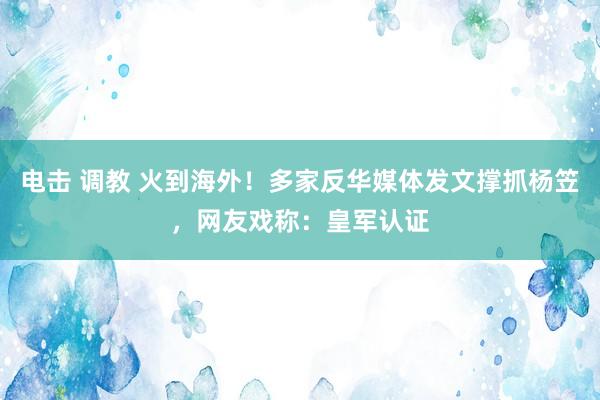 电击 调教 火到海外！多家反华媒体发文撑抓杨笠，网友戏称：皇军认证