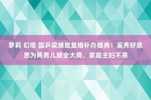 萝莉 幻塔 国乒梁靖崑复婚补办婚典！奚秀好意思为两男儿顾全大局，家庭主妇不易