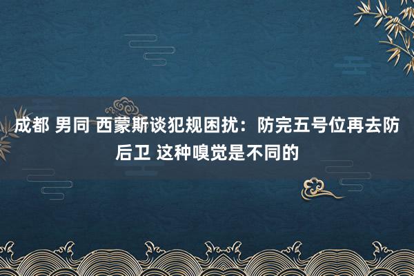 成都 男同 西蒙斯谈犯规困扰：防完五号位再去防后卫 这种嗅觉是不同的