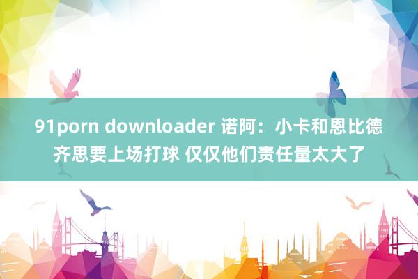 91porn downloader 诺阿：小卡和恩比德齐思要上场打球 仅仅他们责任量太大了