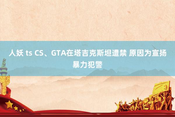 人妖 ts CS、GTA在塔吉克斯坦遭禁 原因为宣扬暴力犯警