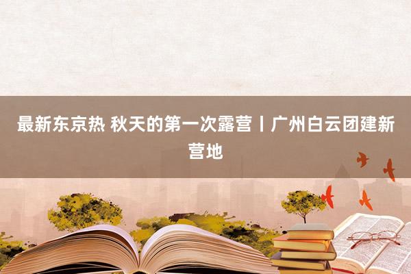 最新东京热 秋天的第一次露营丨广州白云团建新营地