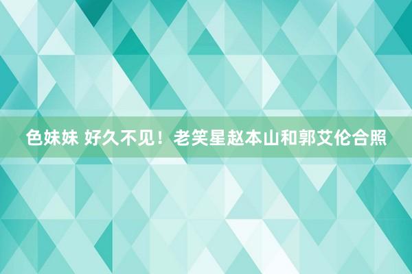 色妹妹 好久不见！老笑星赵本山和郭艾伦合照