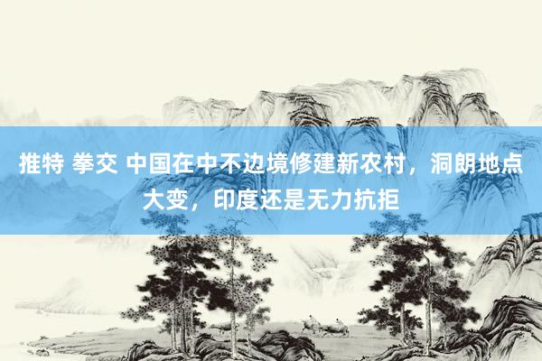 推特 拳交 中国在中不边境修建新农村，洞朗地点大变，印度还是无力抗拒