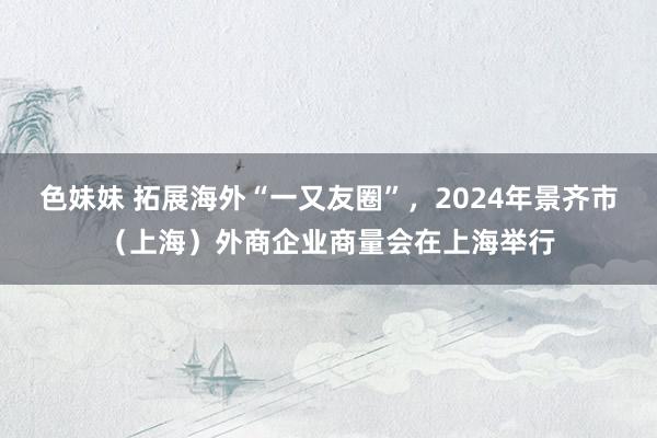 色妹妹 拓展海外“一又友圈”，2024年景齐市（上海）外商企业商量会在上海举行