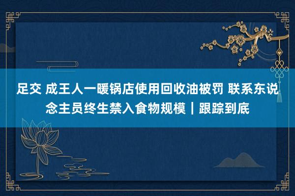 足交 成王人一暖锅店使用回收油被罚 联系东说念主员终生禁入食物规模｜跟踪到底