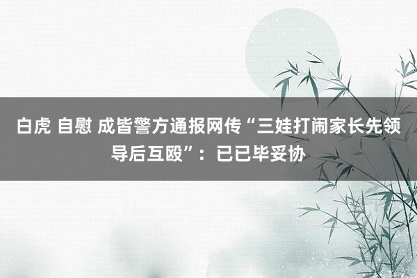 白虎 自慰 成皆警方通报网传“三娃打闹家长先领导后互殴”：已已毕妥协