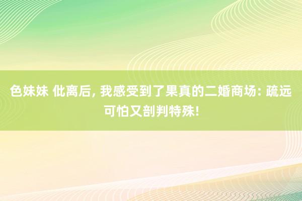 色妹妹 仳离后, 我感受到了果真的二婚商场: 疏远可怕又剖判特殊!