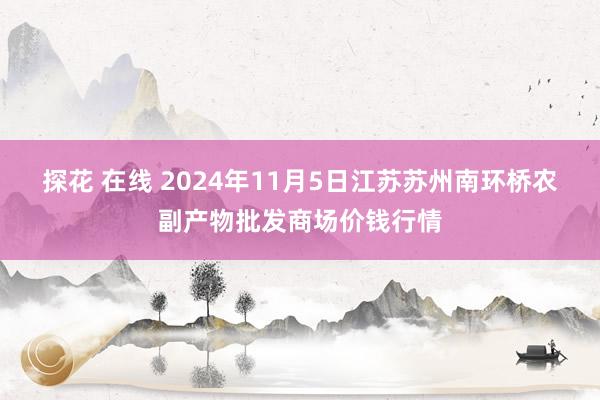 探花 在线 2024年11月5日江苏苏州南环桥农副产物批发商场价钱行情