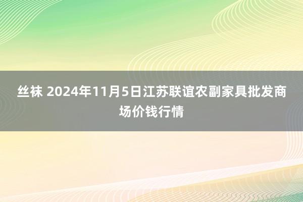 丝袜 2024年11月5日江苏联谊农副家具批发商场价钱行情